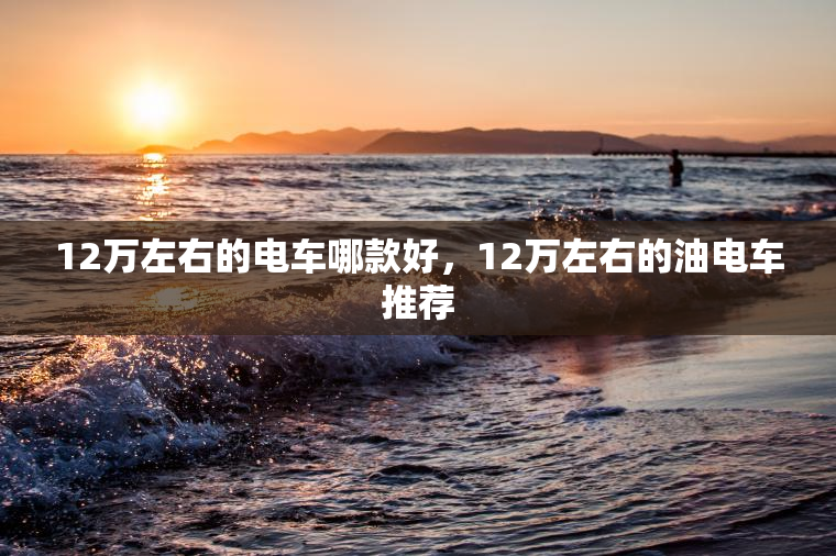 12万左右的电车哪款好，12万左右的油电车推荐