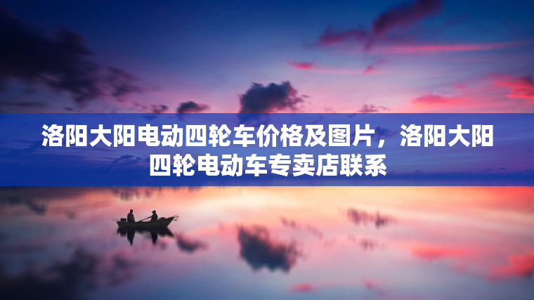 洛阳大阳电动四轮车价格及图片,洛阳大阳四轮电动车专卖店联系 洛阳大阳电动四轮车价格及图片,洛阳大阳四轮电动车专卖店联系