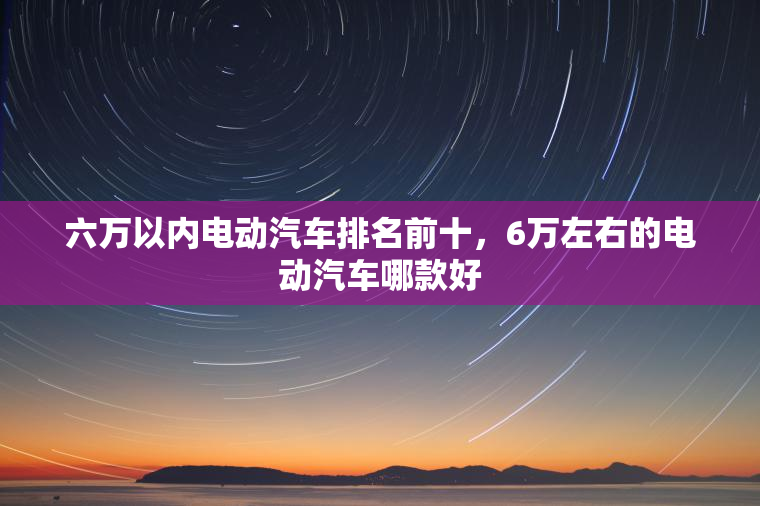 六万以内电动汽车排名前十，6万左右的电动汽车哪款好