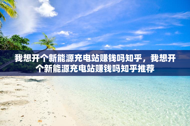 我想开个新能源充电站赚钱吗知乎，我想开个新能源充电站赚钱吗知乎推荐