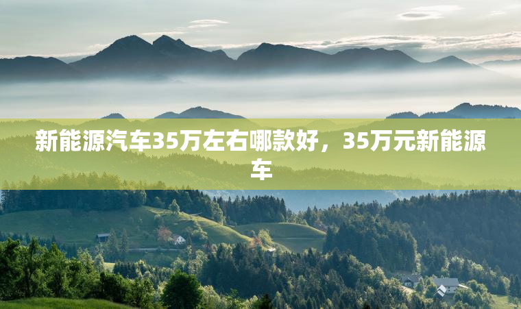 新能源汽车35万左右哪款好，35万元新能源车
