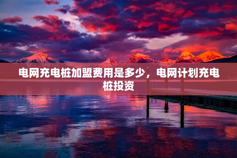 电网充电桩加盟费用是多少，电网计划充电桩投资