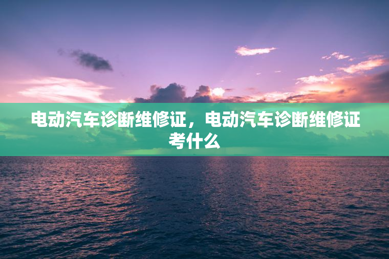 电动汽车诊断维修证，电动汽车诊断维修证考什么