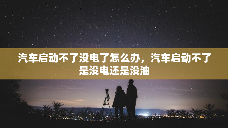 汽车启动不了没电了怎么办，汽车启动不了是没电还是没油