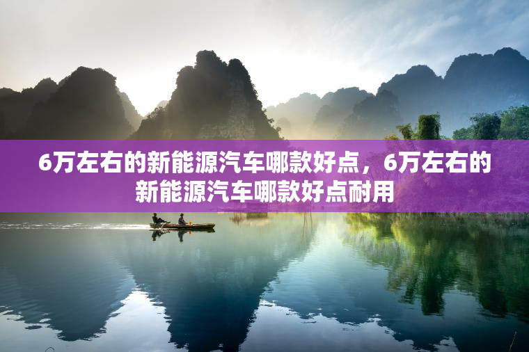 6万左右的新能源汽车哪款好点，6万左右的新能源汽车哪款好点耐用