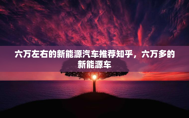 六万左右的新能源汽车推荐知乎，六万多的新能源车