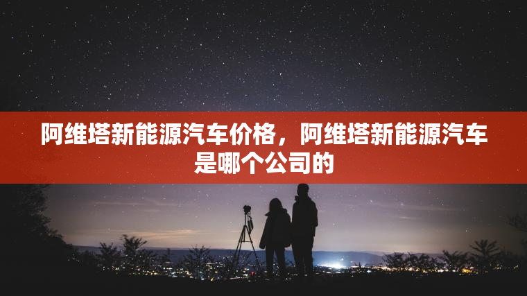 阿维塔新能源汽车价格,阿维塔新能源汽车是哪个公司的 阿维塔新能源汽车价格,阿维塔新能源汽车是哪个公司的