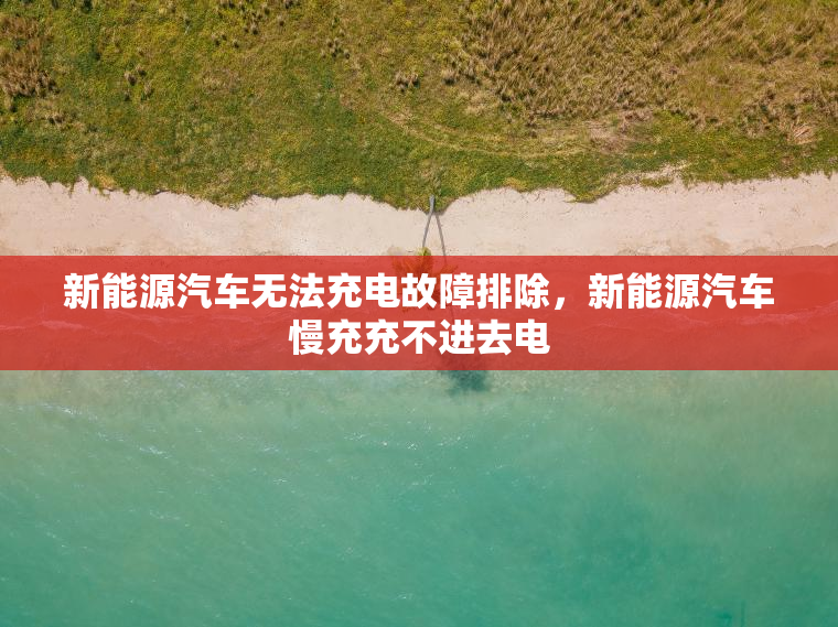 新能源汽车无法充电故障排除，新能源汽车慢充充不进去电