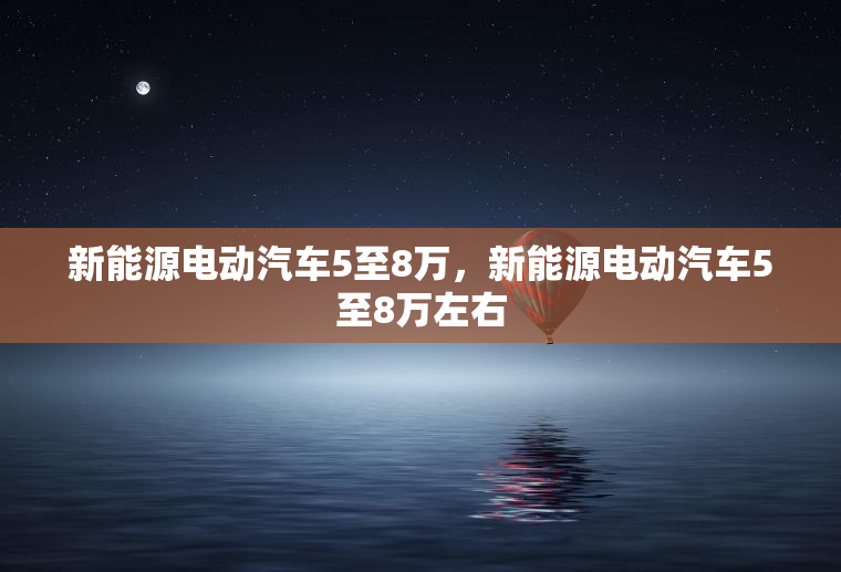 新能源电动汽车5至8万，新能源电动汽车5至8万左右