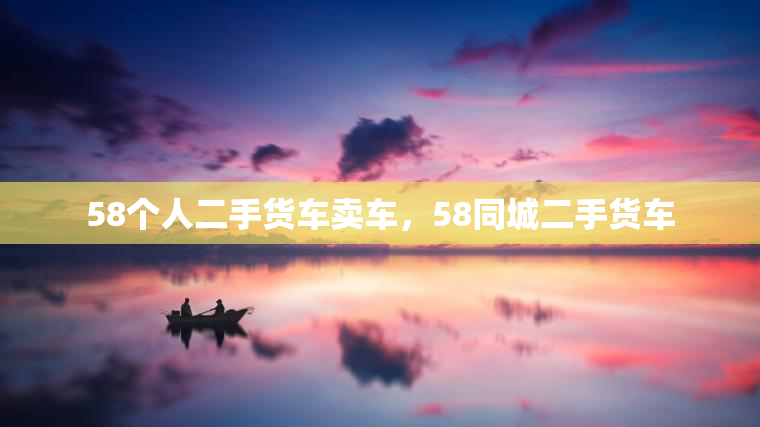 58个人二手货车卖车，58同城二手货车