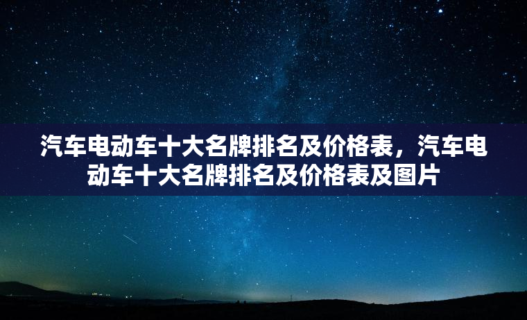 汽车电动车十大名牌排名及价格表,汽车电动车十大名牌排名及价格表及图片 汽车电动车十大名牌排名及价格表,汽车电动车十大名牌排名及价格表及图片