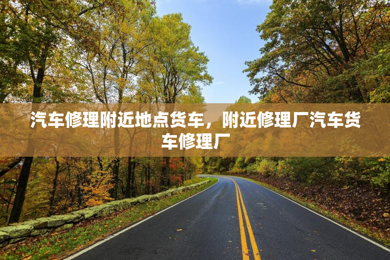 汽车修理附近地点货车，附近修理厂汽车货车修理厂