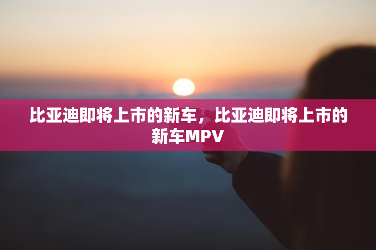 比亚迪即将上市的新车，比亚迪即将上市的新车MPV