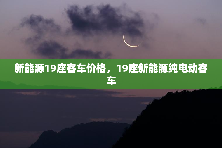 新能源19座客车价格，19座新能源纯电动客车