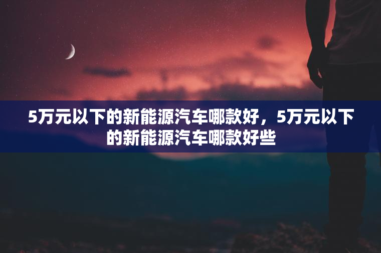 5万元以下的新能源汽车哪款好，5万元以下的新能源汽车哪款好些