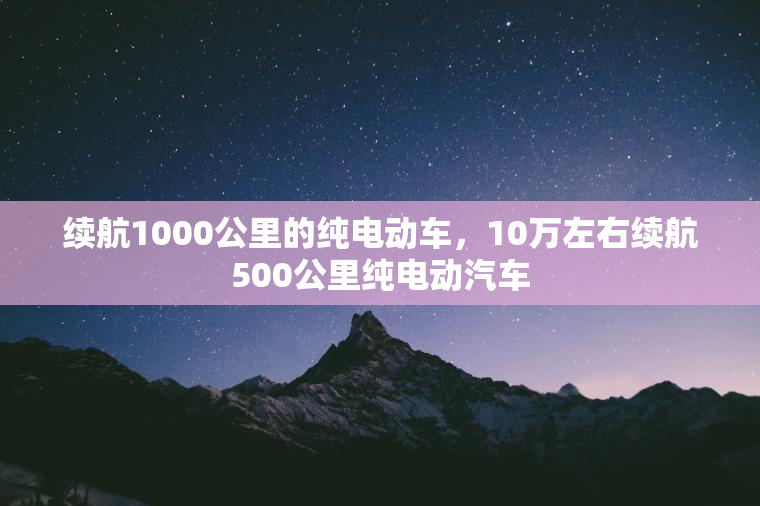 续航1000公里的纯电动车，10万左右续航500公里纯电动汽车