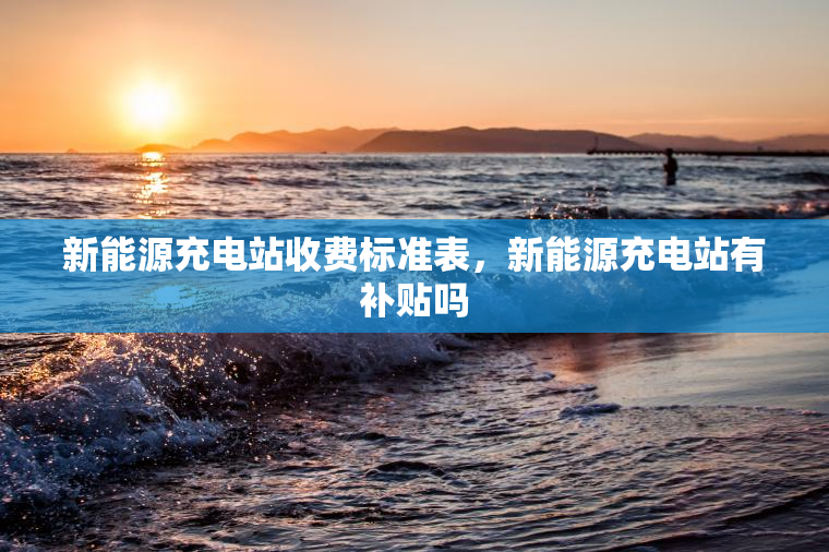 新能源充电站收费标准表，新能源充电站有补贴吗