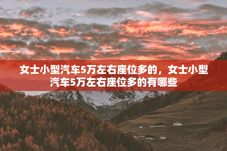 女士小型汽车5万左右座位多的，女士小型汽车5万左右座位多的有哪些