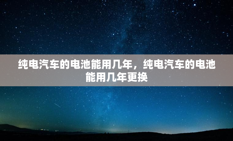 纯电汽车的电池能用几年,纯电汽车的电池能用几年更换 纯电汽车的电池能用几年,纯电汽车的电池能用几年更换