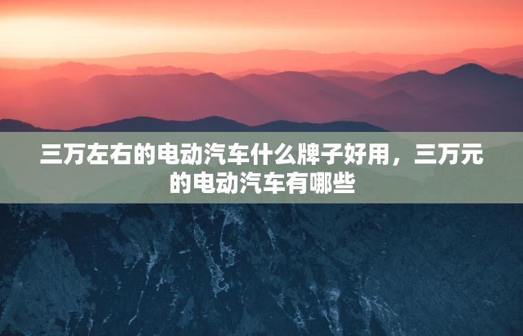 三万左右的电动汽车什么牌子好用，三万元的电动汽车有哪些