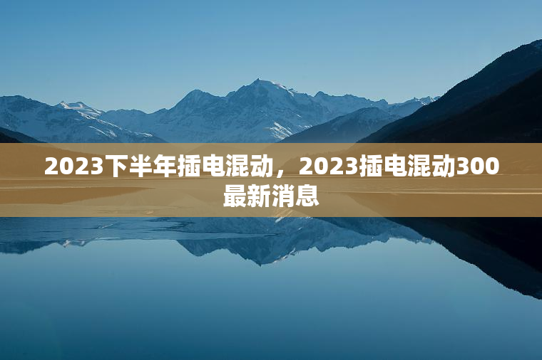 2023下半年插电混动，2023插电混动300最新消息