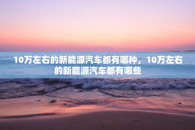 10万左右的新能源汽车都有哪种，10万左右的新能源汽车都有哪些