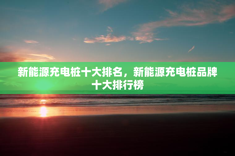 新能源充电桩十大排名，新能源充电桩品牌十大排行榜