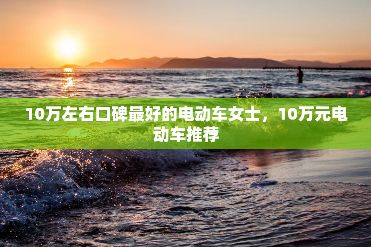 10万左右口碑最好的电动车女士，10万元电动车推荐
