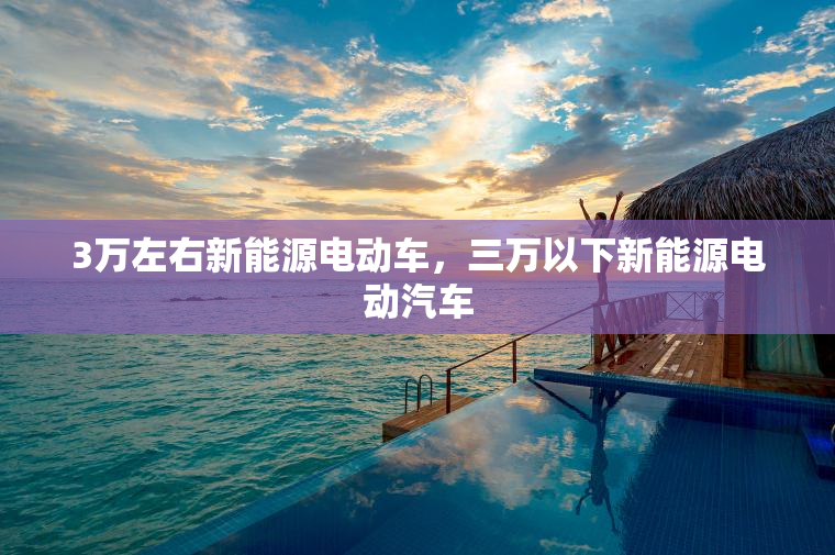 3万左右新能源电动车,三万以下新能源电动汽车 3万左右新能源电动车,三万以下新能源电动汽车