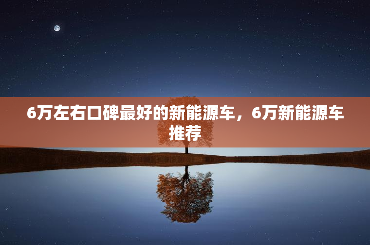6万左右口碑最好的新能源车，6万新能源车推荐