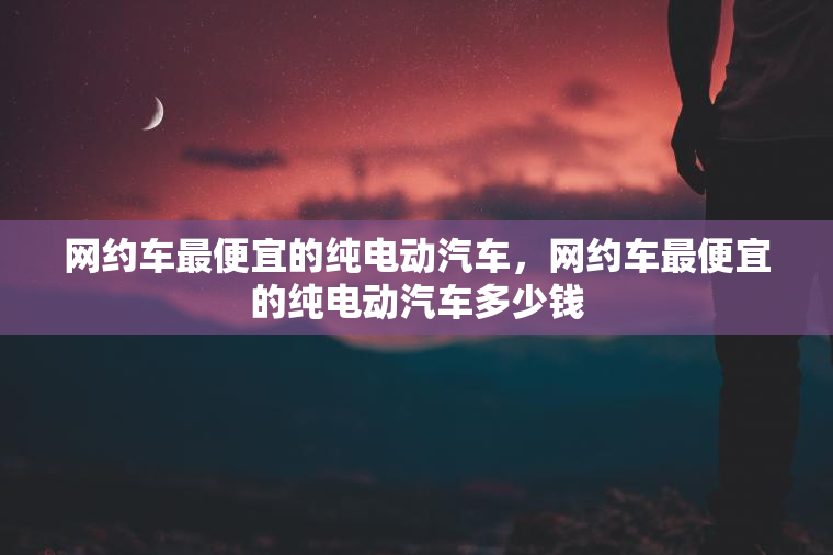 网约车最便宜的纯电动汽车，网约车最便宜的纯电动汽车多少钱