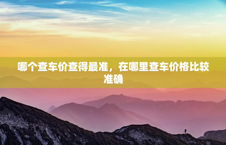 哪个查车价查得最准,在哪里查车价格比较准确 哪个查车价查得最准,在哪里查车价格比较准确