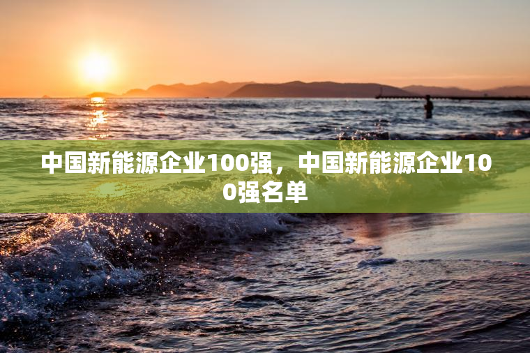 中国新能源企业100强，中国新能源企业100强名单