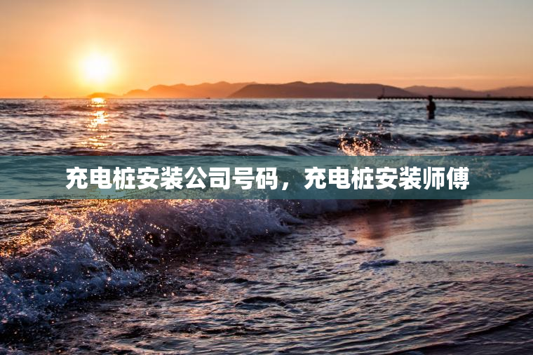 充电桩安装公司号码，充电桩安装师傅