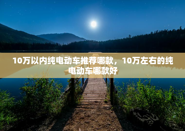 10万以内纯电动车推荐哪款，10万左右的纯电动车哪款好