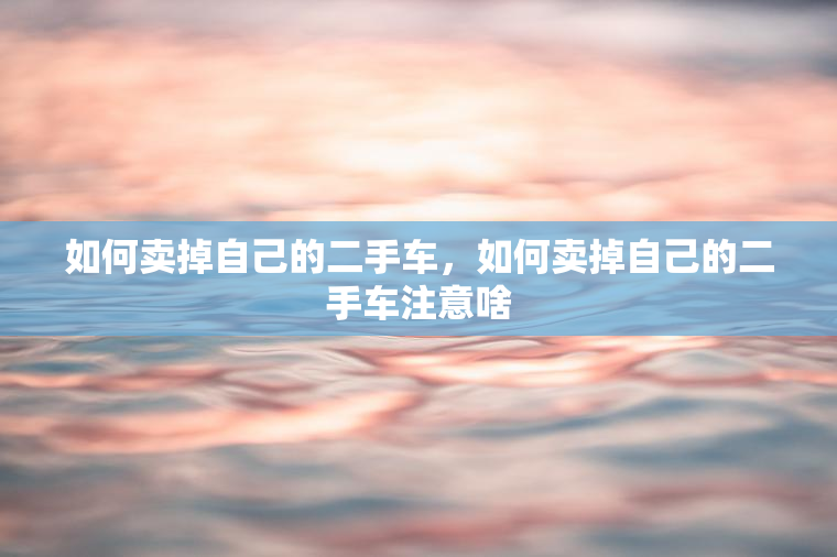 如何卖掉自己的二手车，如何卖掉自己的二手车注意啥