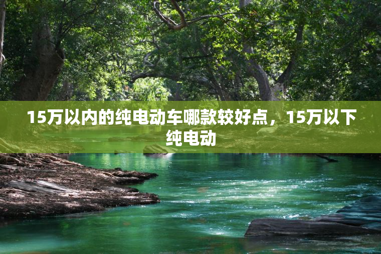 15万以内的纯电动车哪款较好点，15万以下纯电动