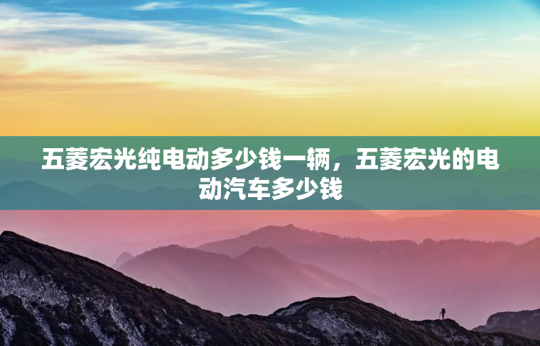 五菱宏光纯电动多少钱一辆，五菱宏光的电动汽车多少钱