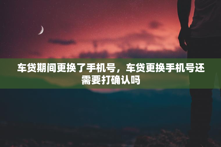 车贷期间更换了手机号，车贷更换手机号还需要打确认吗