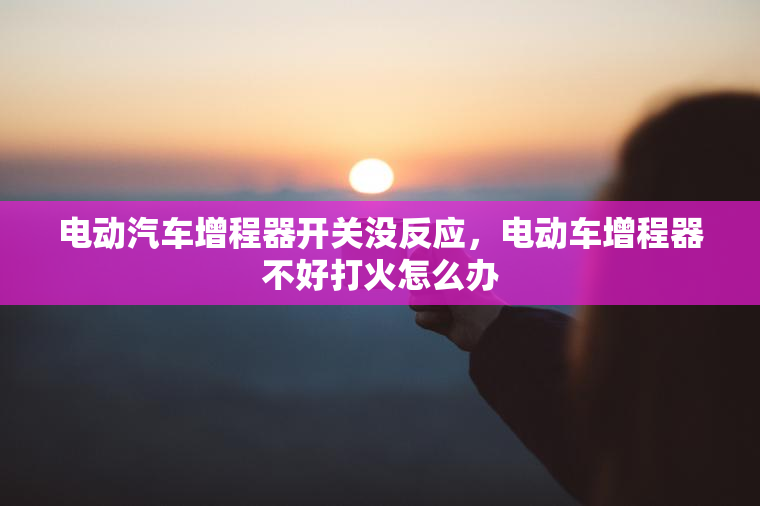 电动汽车增程器开关没反应，电动车增程器不好打火怎么办