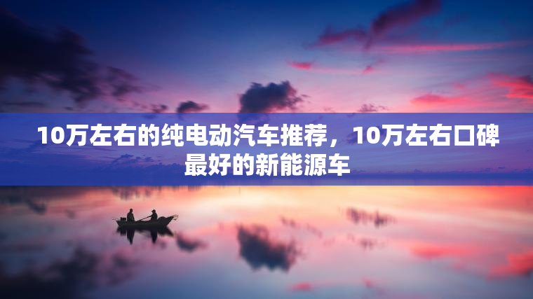 10万左右的纯电动汽车推荐,10万左右口碑最好的新能源车 10万左右的纯电动汽车推荐,10万左右口碑最好的新能源车