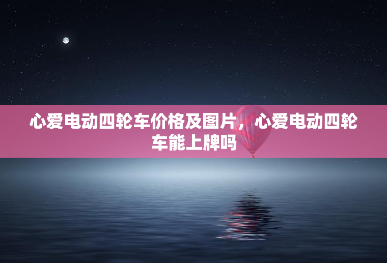 心爱电动四轮车价格及图片,心爱电动四轮车能上牌吗 心爱电动四轮车价格及图片,心爱电动四轮车能上牌吗