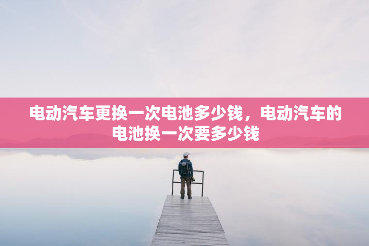 电动汽车更换一次电池多少钱，电动汽车的电池换一次要多少钱