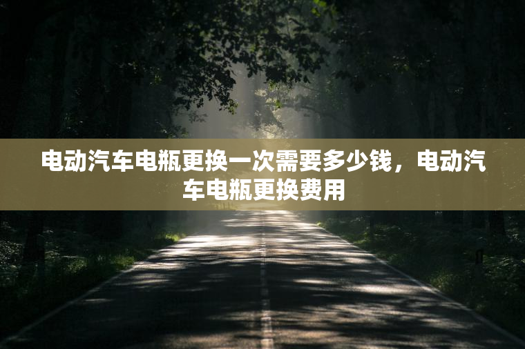 电动汽车电瓶更换一次需要多少钱,电动汽车电瓶更换费用 电动汽车电瓶更换一次需要多少钱,电动汽车电瓶更换费用