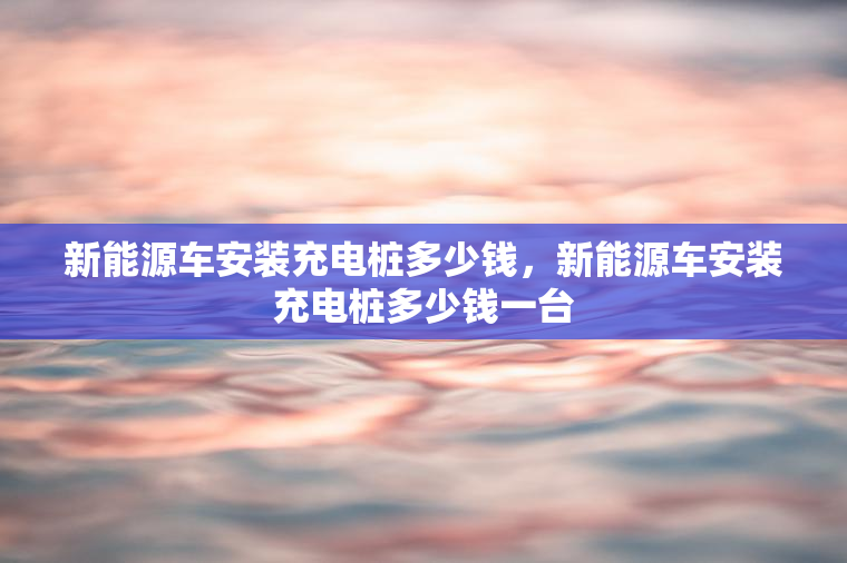 新能源车安装充电桩多少钱，新能源车安装充电桩多少钱一台