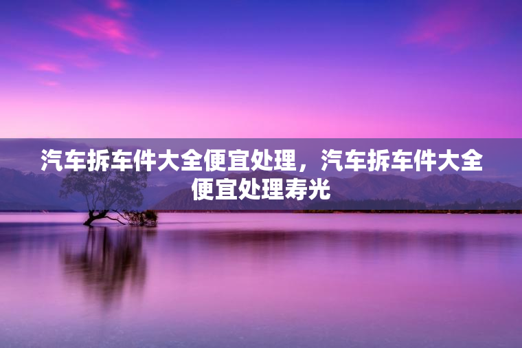 汽车拆车件大全便宜处理，汽车拆车件大全便宜处理寿光