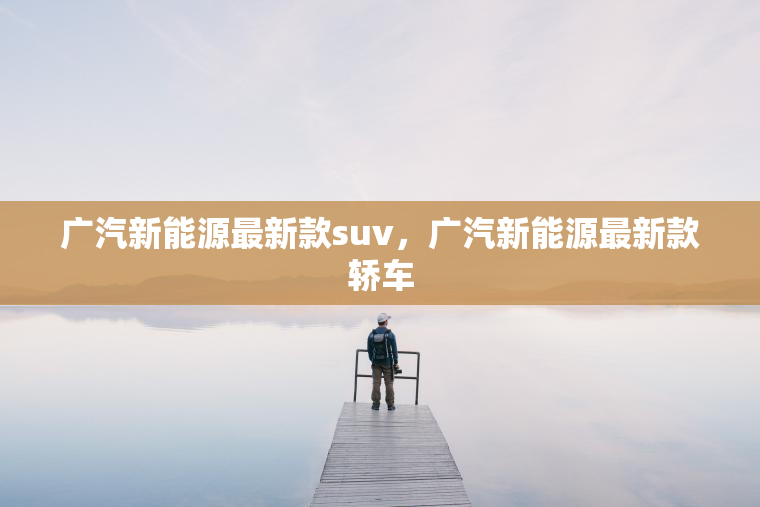 广汽新能源最新款suv,广汽新能源最新款轿车 广汽新能源最新款suv,广汽新能源最新款轿车