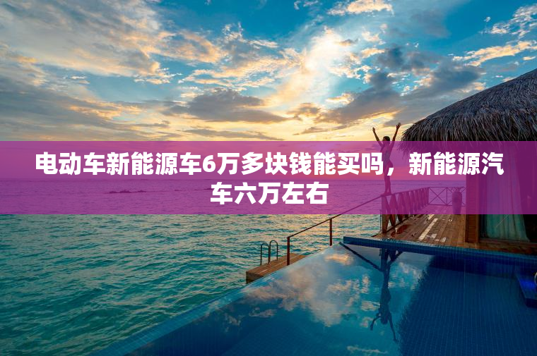 电动车新能源车6万多块钱能买吗，新能源汽车六万左右