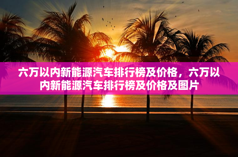 六万以内新能源汽车排行榜及价格，六万以内新能源汽车排行榜及价格及图片