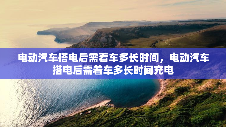 电动汽车搭电后需着车多长时间，电动汽车搭电后需着车多长时间充电
